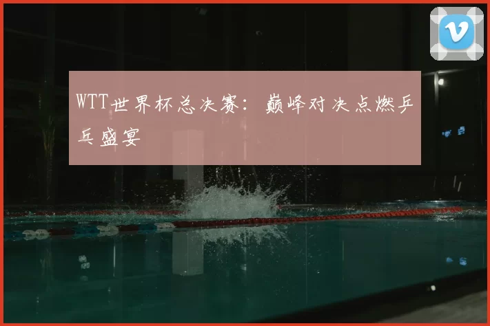 WTT世界杯总决赛:巅峰对决点燃乒乓盛宴