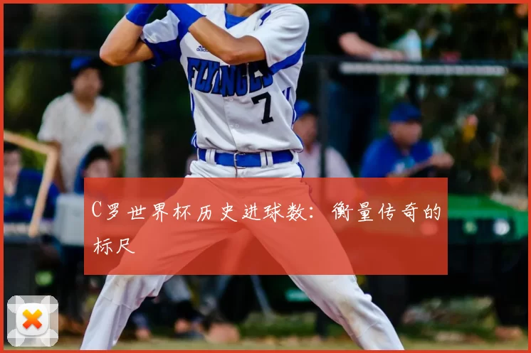 C罗世界杯历史进球数:衡量传奇的标尺