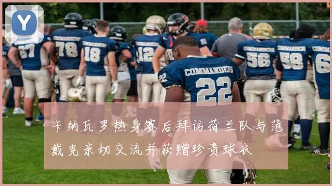 卡纳瓦罗热身赛后拜访荷兰队与范戴克亲切交流并获赠珍贵球衣
