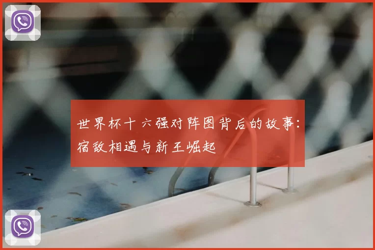 世界杯十六强对阵图背后的故事:宿敌相遇与新王崛起