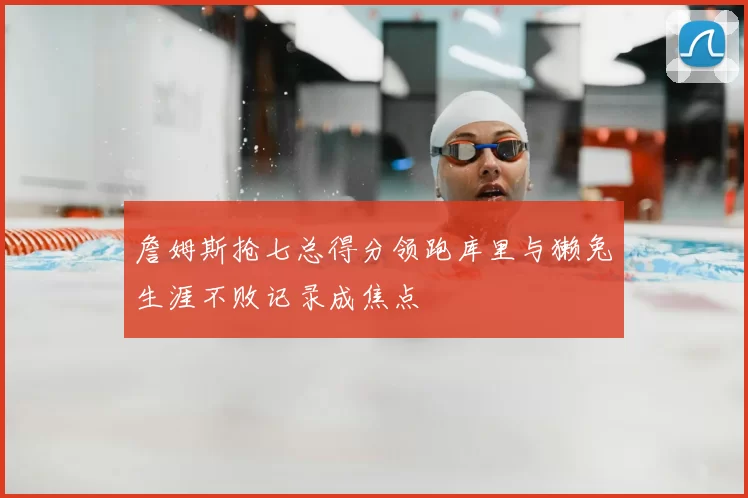 詹姆斯抢七总得分领跑库里与獭兔生涯不败记录成焦点
