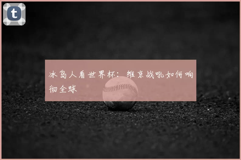 冰岛人看世界杯：维京战吼如何响彻全球