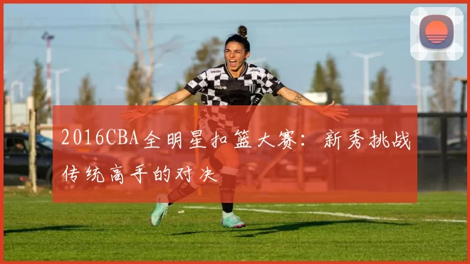 2016CBA全明星扣篮大赛:新秀挑战传统高手的对决