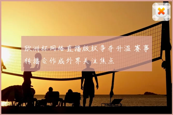 欧洲杯网络直播版权争夺升温 赛事转播合作成外界关注焦点