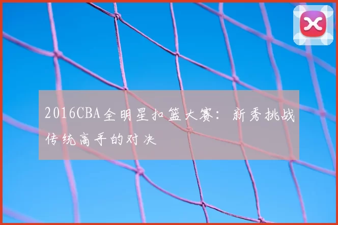 2016CBA全明星扣篮大赛：新秀挑战传统高手的对决