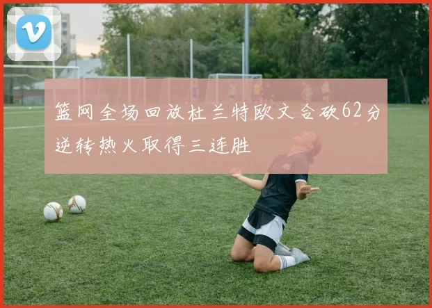 篮网全场回放杜兰特欧文合砍62分逆转热火取得三连胜