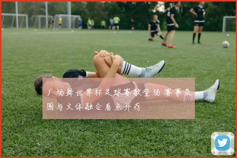 广场舞世界杯足球赛歌登场 赛事氛围与文体融合看点并存